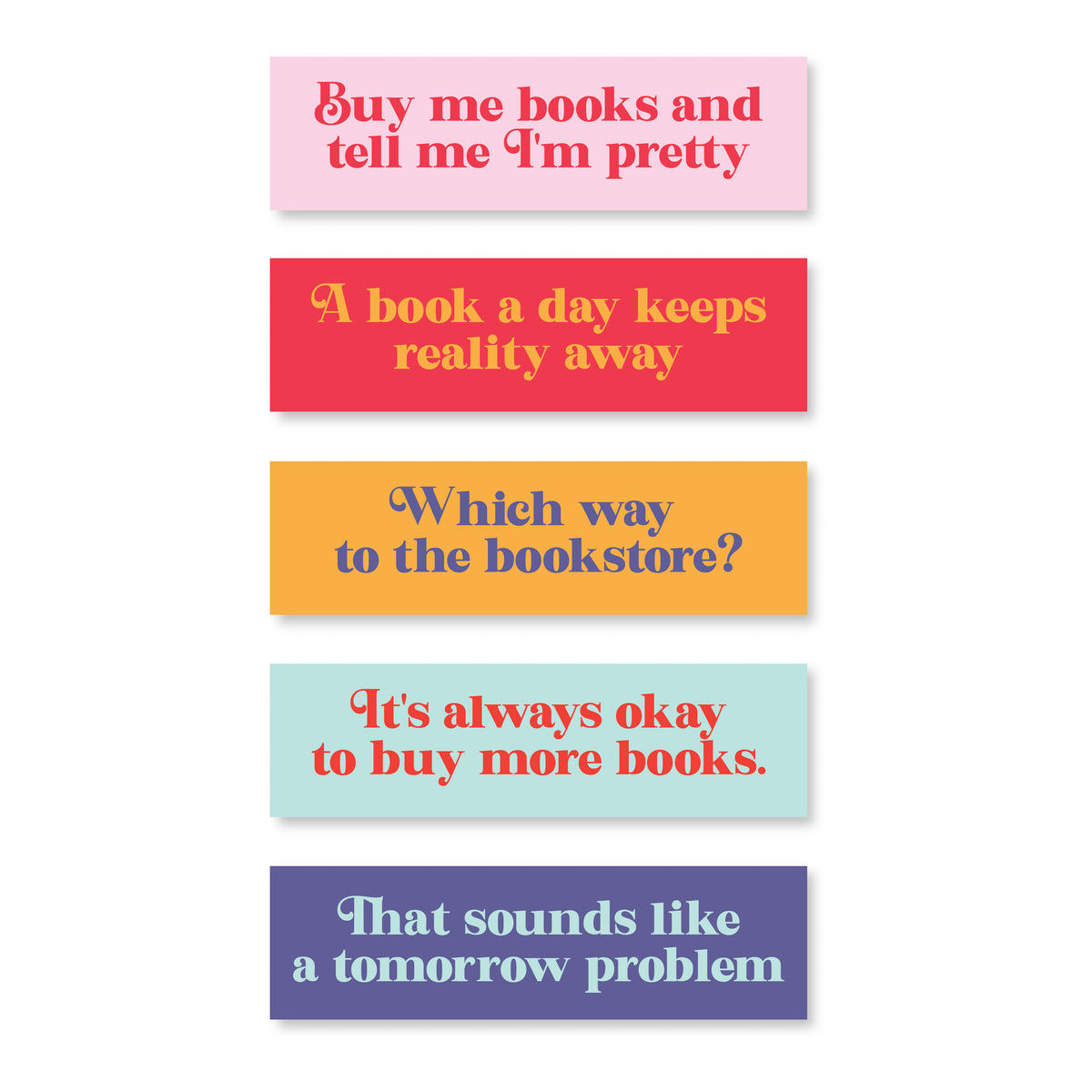 set of five book marks
pink one reading "buy me books and tell me I'm pretty"
red one reading "A book a day keeps reality away"
yellow one reading "Which way to the bookstore?"
blue one reading "It's always okay to buy more books"
Purple one reading "That sounds like a tomorrow problem"
